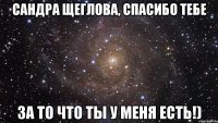 Сандра Щеглова, спасибо тебе За то что ты у меня есть!)