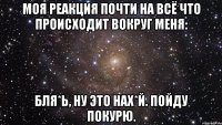 Моя реакция почти на всё что происходит вокруг меня: Бля*ь, ну это нах*й. Пойду покурю.