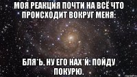 Моя реакция почти на всё что происходит вокруг меня: Бля*ь, ну его нах*й. Пойду покурю.