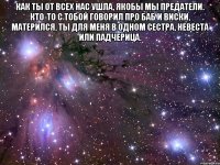 Как ты от всех нас ушла, якобы мы предатели. Кто-то с тобой говорил про баб и виски, матерился, Ты для меня в одном сестра, невеста или падчерица. 