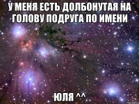 У меня есть ДОЛБОНУТАЯ НА ГОЛОВУ подруга по имени Юля ^^