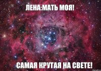 Лена:мать моя! Самая крутая на свете!