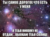 Ты самое дорогое что есть у меня я тебя никому не отдам....обожаю тебя солнце