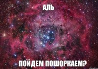 Аль пойдем пошоркаем?