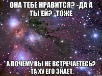 Она тебе нравится? -Да А ты ей? -Тоже А почему вы не встречаетесь? -Та ХУ его знает.