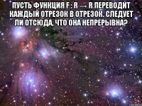 Пусть функция f : R → R переводит каждый отрезок в отрезок. Следует ли отсюда, что она непрерывна? 