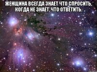 Жeнщина всeгда знaет что спpосить, когда не знaет, что отвeтить. 