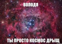 Володя ты просто космос дрыщ