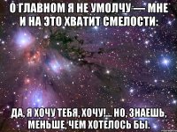 О главном я не умолчу — Мне и на это хватит смелости: Да, я хочу тебя, хочу!… Но, знаешь, меньше, чем хотелось бы.