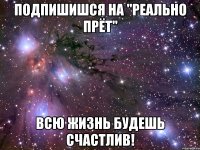 Подпишишся на "реально прёт" Всю жизнь будешь счастлив!