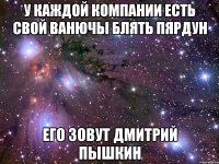 У каждой компании есть свой ВАНЮЧЫ БЛЯТЬ ПЯРДУН его зовут Дмитрий Пышкин