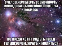 У человечества есть возможность исследовать бескрайние просторы космоса Но люди хотят сидеть перед телевизором, жрать и молиться