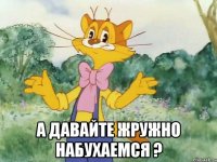  А давайте жружно набухаемся ?