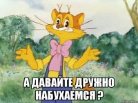  А ДАВАЙТЕ ДРУЖНО НАБУХАЕМСЯ ?