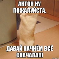 Антон ну пожалуйста, давай начнём всё сначала!!!