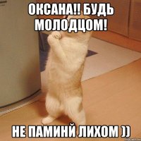 Оксана!! Будь молодцом! НЕ паминй лихом ))