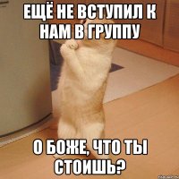 ещё не вступил к нам в группу о боже, что ты стоишь?