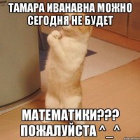 Тамара иванавна можно сегодня не будет Математики??? Пожалуйста ^_^