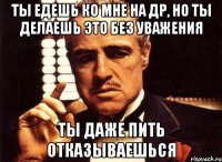 Ты едешь ко мне на др, но ты делаешь это без уважения Ты даже пить отказываешься