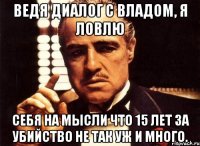 Ведя диалог с Владом, я ловлю Себя на мысли что 15 лет за убийство не так уж и много.