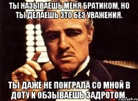 Ты называешь меня братиком, но ты делаешь это без уважения. Ты даже не поиграла со мной в доту и обзываешь задротом.