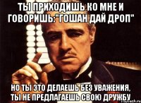 Ты приходишь ко мне и говоришь:"Гошан дай дроп" Но ты это делаешь без уважения, ты не предлагаешь свою дружбу