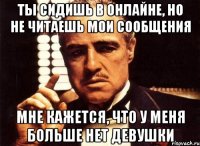 ты сидишь в онлайне, но не читаешь мои сообщения мне кажется, что у меня больше нет девушки