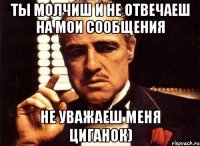 Ты молчиш и не отвечаеш на мои сообщения не уважаеш меня Циганок)