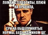 Ломай стереотипы, плюй на правила, сри на общепринятые нормы, будь админом ШГ