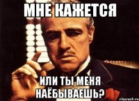 мне кажется или ты меня наёбываешь?