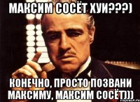 Максим сосёт хуи???) Конечно, просто позвани Максиму, Максим сосёт)))