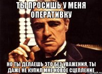 ты просишь у меня оперативку но ты делаешь это без уважения, ты даже не купил мне новое сцепление