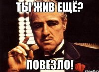 ты жив ещё? повезло!