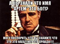 а вы знали что имя "Артем" это бог!? МОГУ ПОСПОРИТЬ ЧТО ВЫ СКАЖИТЕ ЧТО ЭТО ЭТО НАЕБ!!!НЕТ ЭТО ПРАВДО!!!!