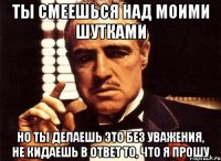 Ты смеешься над моими шутками но ты делаешь это без уважения, не кидаешь в ответ то, что я прошу