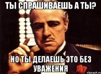 Ты спрашиваешь а ты? Но ты делаешь это без уважения