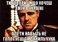 ти говориш, що хочеш змін в Україні але ти навыть не голосуєш за данильчука