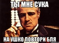 ты мне сука на ушко повтори бля