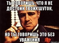 Ты говоришь, что я не достоин твоих шуток, Но ты говоришь это без уважения