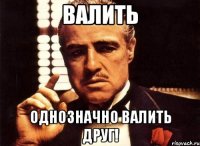 ВАЛИТЬ ОДНОЗНАЧНО ВАЛИТЬ ДРУГ!