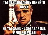 Ты предлагаешь перейти на vk Но ты даже не добавляешь меня в друзья