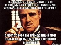 Ты просишь меня выпить водки, но ты просишь без уважения, не предлагаешь мне дружбу, даже не называешь меня "Федечкин" Вместо этого ты приходишь в мою общагу в день студента и просишь меня пить