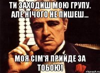 Ти заходиш мою групу. Але нічого не пишеш... Моя сім'я прийде за тобою!