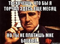 ТЫ хочешь, что бы я торчал здесь еще месяц Но ты не платишь мне боевые...