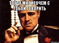 тогда мне неочем с тобой говорить 