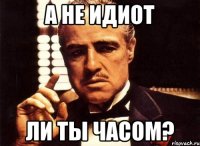 А НЕ ИДИОТ ЛИ ТЫ ЧАСОМ?