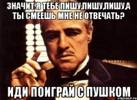 Значит я тебе пишу,пишу,пишу,а ты смеешь мне не отвечать? Иди поиграй с пушком