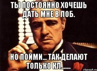 Ты постоянно хочешь дать мне в лоб. Но пойми... Так делают только кл.......