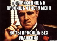 ты приходишь и просишь отчет у меня но ты просишь без уважения