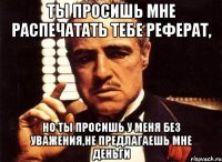 Ты просишь мне распечатать тебе реферат, но ты просишь у меня без уважения,не предлагаешь мне деньги